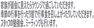 家族が面会に見えたらラウンジで過ごしていただきます。 季節の行事を行ったり皆で行事食を召し上がったりしていただきます。 スタッフの勉強会、ミーティングも行います。